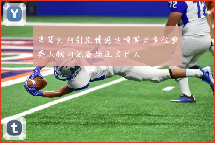 男篮失利引发情感共鸣赛后多位重要人物泪洒赛场压力巨大