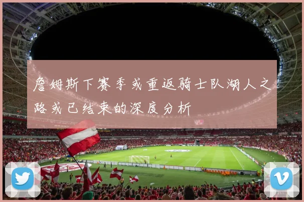 詹姆斯下赛季或重返骑士队湖人之路或已结束的深度分析