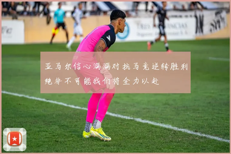 亚马尔信心满满对抗马竞逆转胜利绝非不可能我们将全力以赴