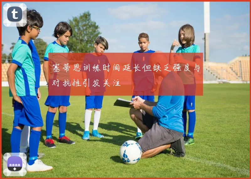 塞蒂恩训练时间延长但缺乏强度与对抗性引发关注