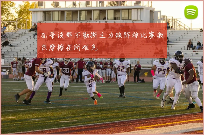 孔蒂谈那不勒斯主力缺阵称比赛激烈摩擦在所难免