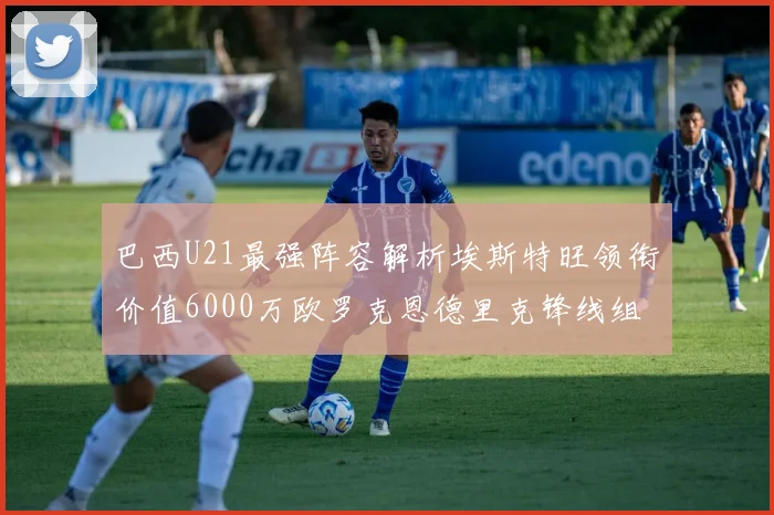 巴西U21最强阵容解析埃斯特旺领衔价值6000万欧罗克恩德里克锋线组合