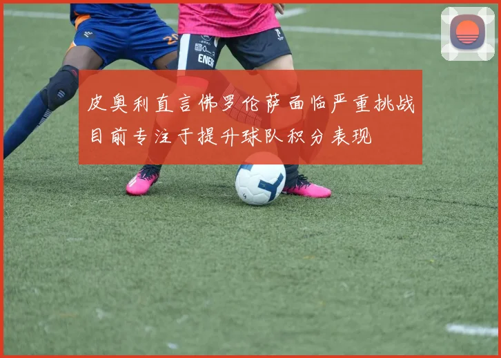 皮奥利直言佛罗伦萨面临严重挑战目前专注于提升球队积分表现