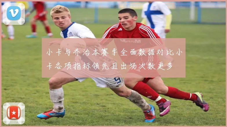 小卡与乔治本赛季全面数据对比小卡各项指标领先且出场次数更多