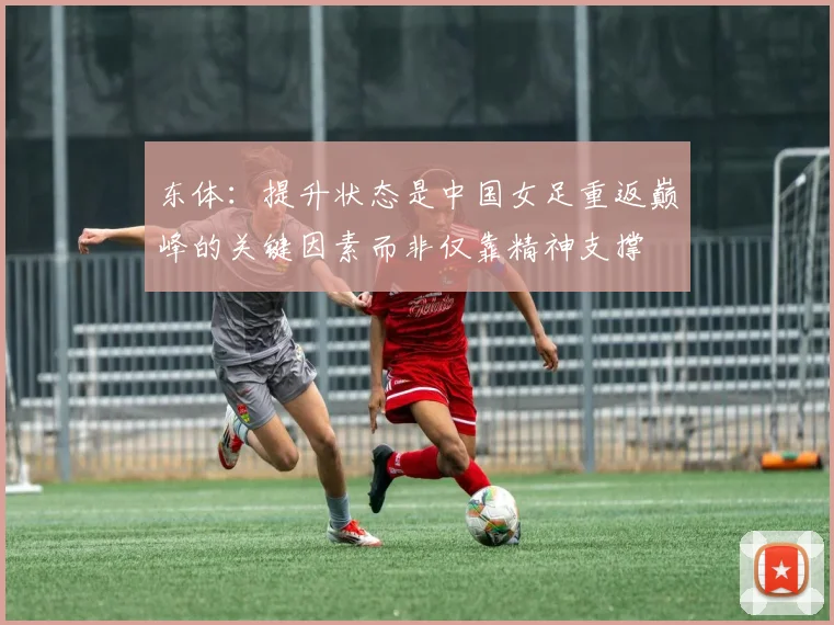 东体：提升状态是中国女足重返巅峰的关键因素而非仅靠精神支撑