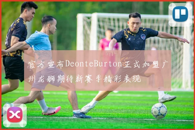 官方宣布DeonteBurton正式加盟广州龙狮期待新赛季精彩表现